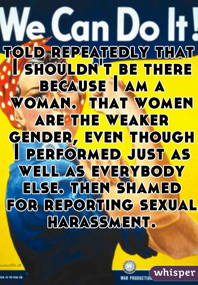 told repeatedly that I shouldn't be there because I am a woman.  that women are the weaker gender, even though I performed just as well as everybody else. then shamed for reporting sexual harassment.