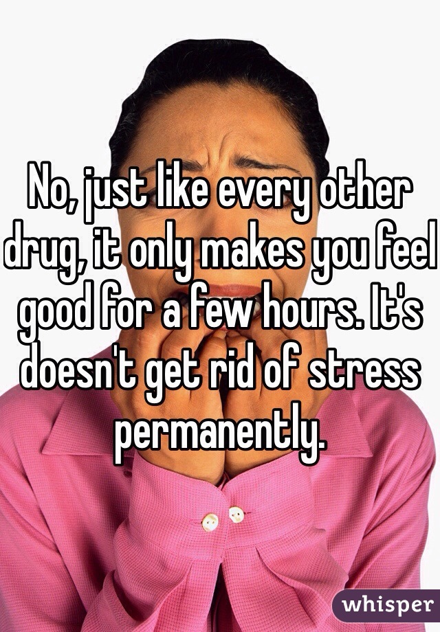 No, just like every other drug, it only makes you feel good for a few hours. It's doesn't get rid of stress permanently. 