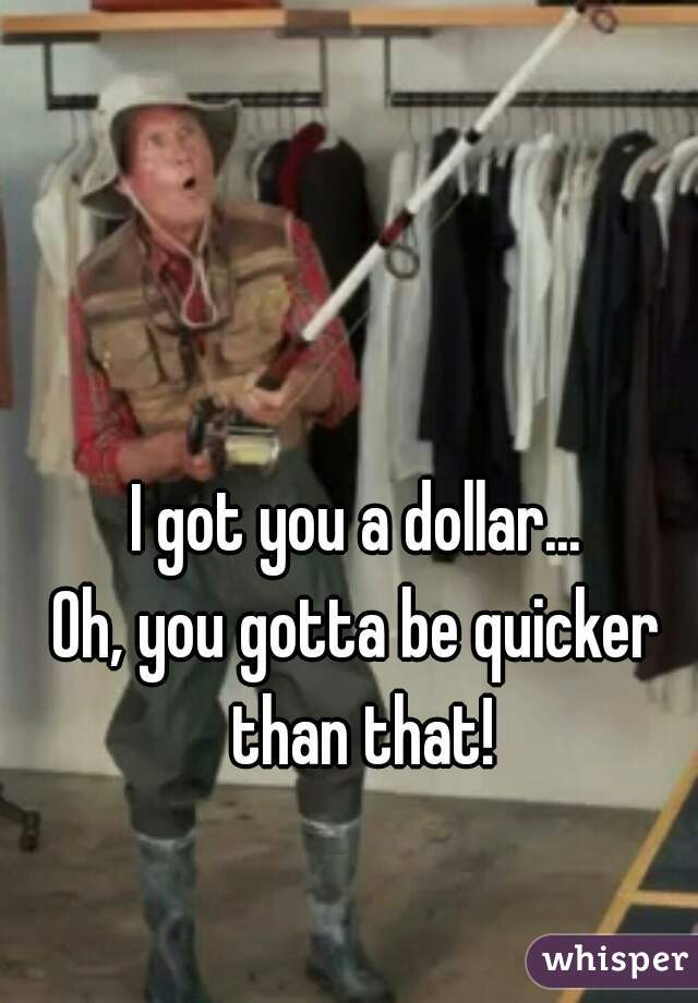 I got you a dollar...
Oh, you gotta be quicker than that!