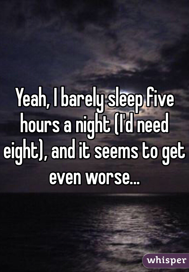 Yeah, I barely sleep five hours a night (I'd need eight), and it seems to get even worse...