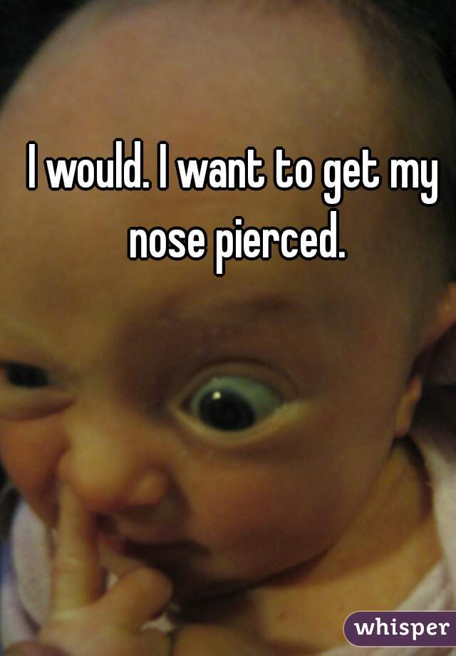 I would. I want to get my nose pierced.