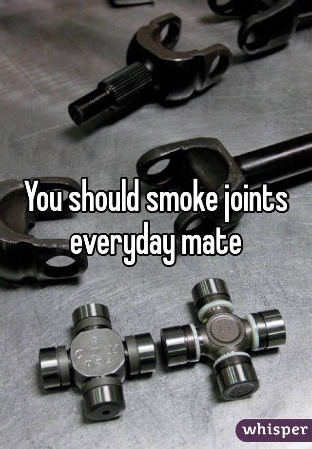 You should smoke joints everyday mate