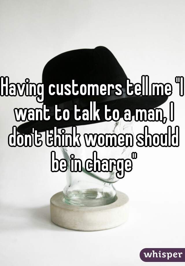Having customers tell me "I want to talk to a man, I don't think women should be in charge"