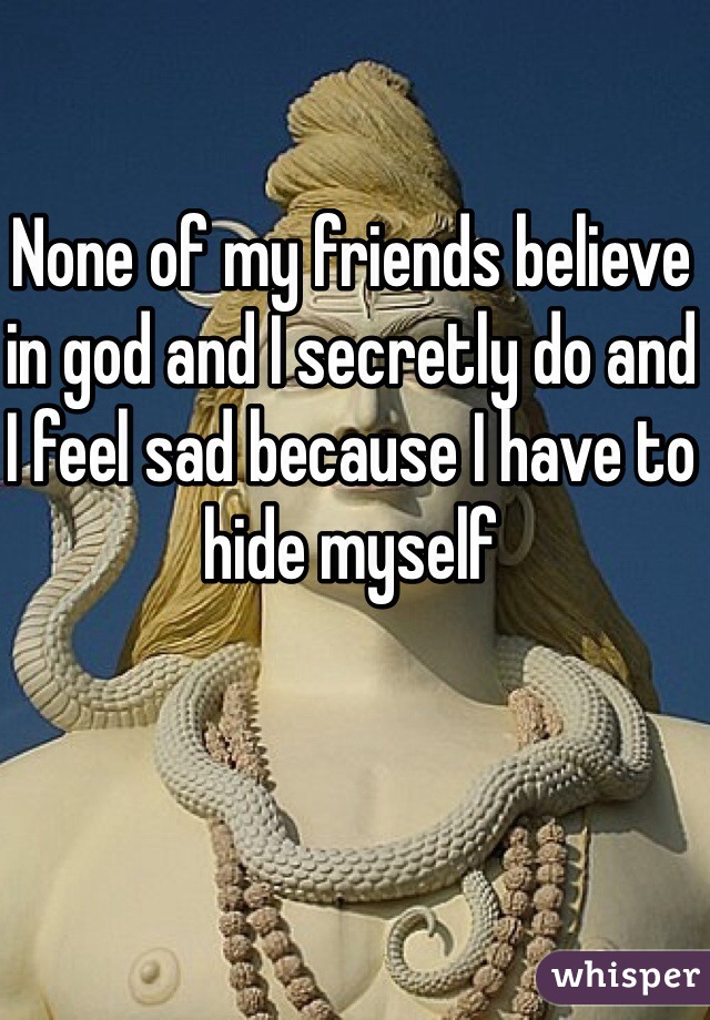 None of my friends believe in god and I secretly do and I feel sad because I have to hide myself