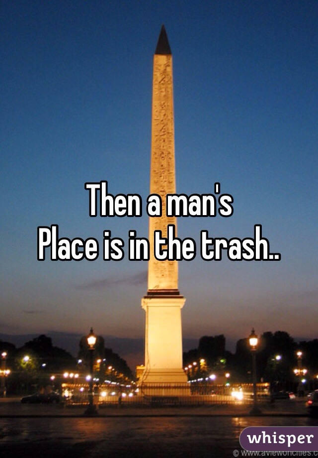Then a man's 
Place is in the trash..