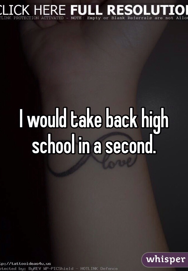 I would take back high school in a second.