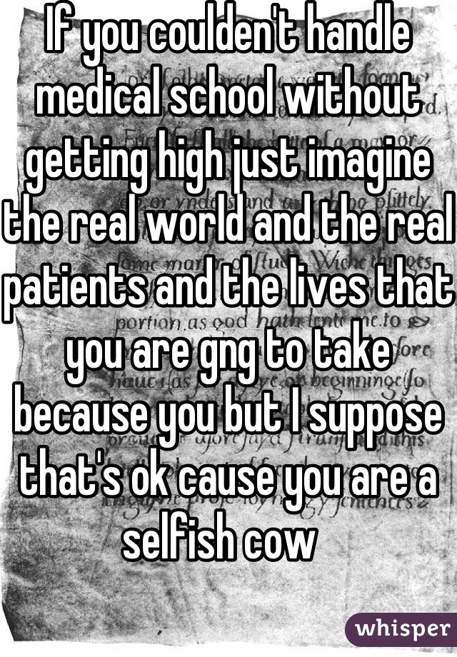 If you coulden't handle medical school without getting high just imagine the real world and the real patients and the lives that you are gng to take because you but I suppose that's ok cause you are a selfish cow  