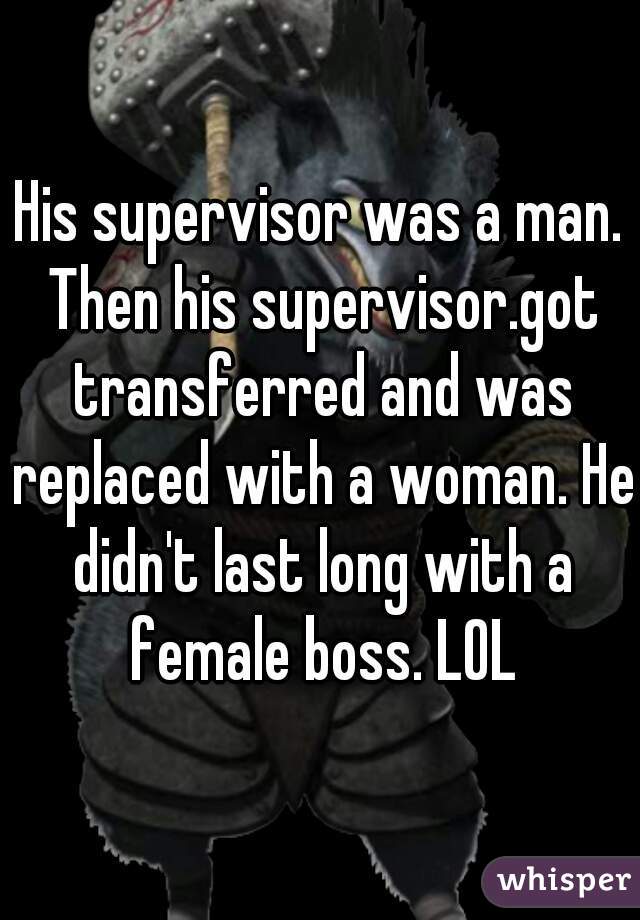 His supervisor was a man. Then his supervisor.got transferred and was replaced with a woman. He didn't last long with a female boss. LOL