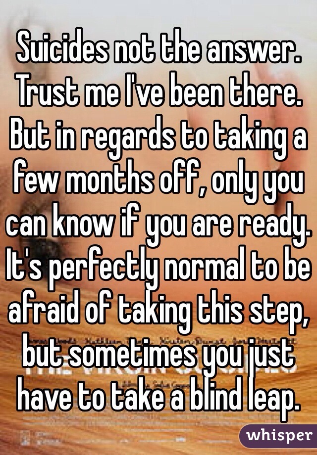 Suicides not the answer. Trust me I've been there. But in regards to taking a few months off, only you can know if you are ready. It's perfectly normal to be afraid of taking this step, but sometimes you just have to take a blind leap.