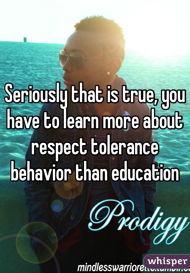 Seriously that is true, you have to learn more about respect tolerance behavior than education 