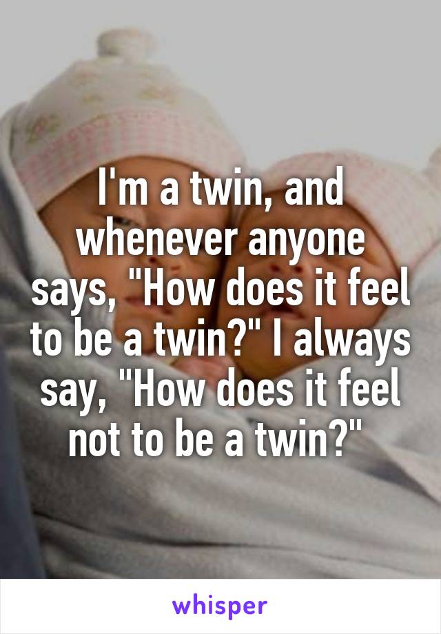 I'm a twin, and whenever anyone says, "How does it feel to be a twin?" I always say, "How does it feel not to be a twin?" 