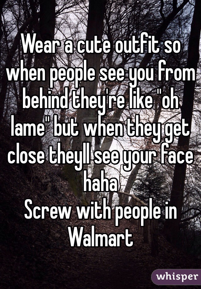 Wear a cute outfit so when people see you from behind they're like "oh lame" but when they get close theyll see your face haha 
Screw with people in Walmart 