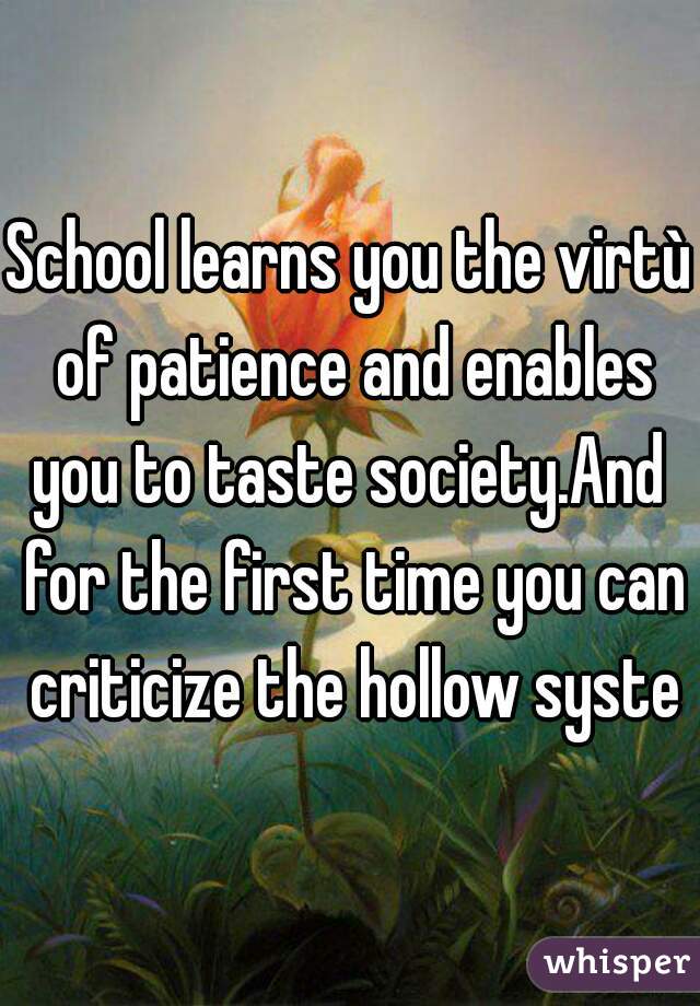 School learns you the virtù of patience and enables you to taste society.And  for the first time you can criticize the hollow system