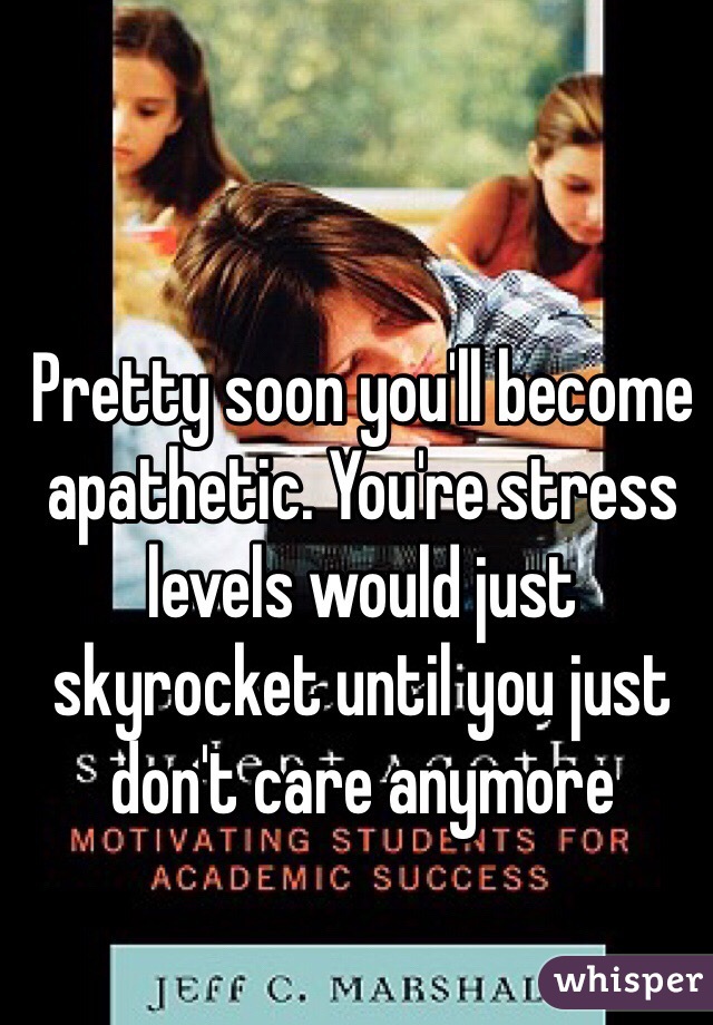 Pretty soon you'll become apathetic. You're stress levels would just skyrocket until you just don't care anymore 