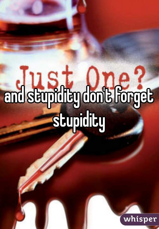 and stupidity don't forget stupidity 