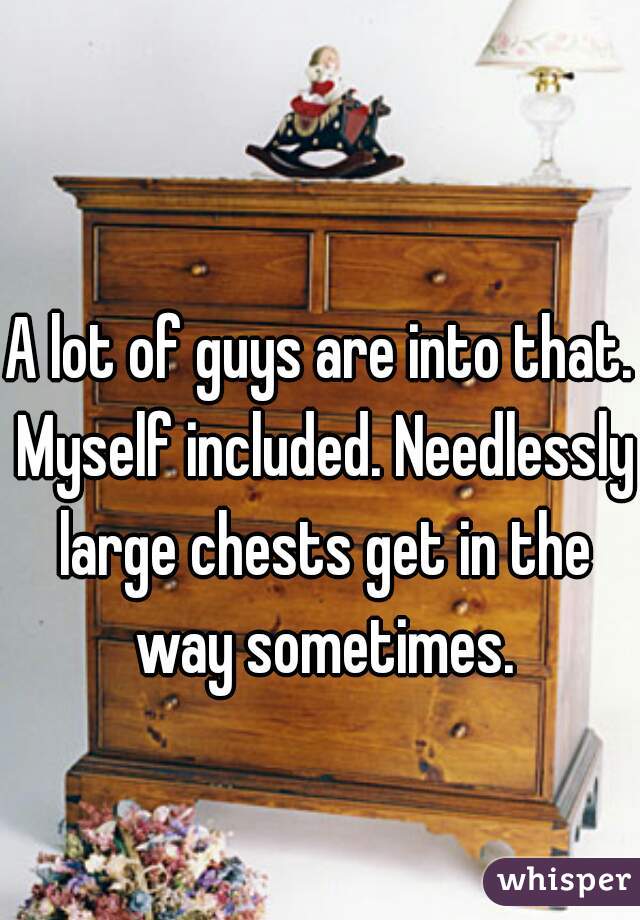 A lot of guys are into that. Myself included. Needlessly large chests get in the way sometimes.