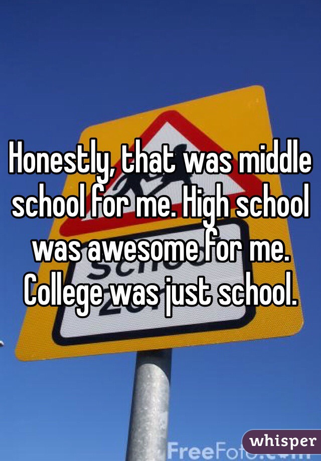 Honestly, that was middle school for me. High school was awesome for me. College was just school. 