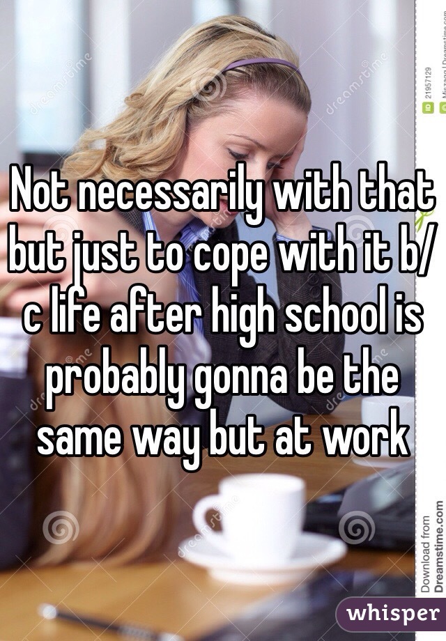 Not necessarily with that but just to cope with it b/c life after high school is probably gonna be the same way but at work