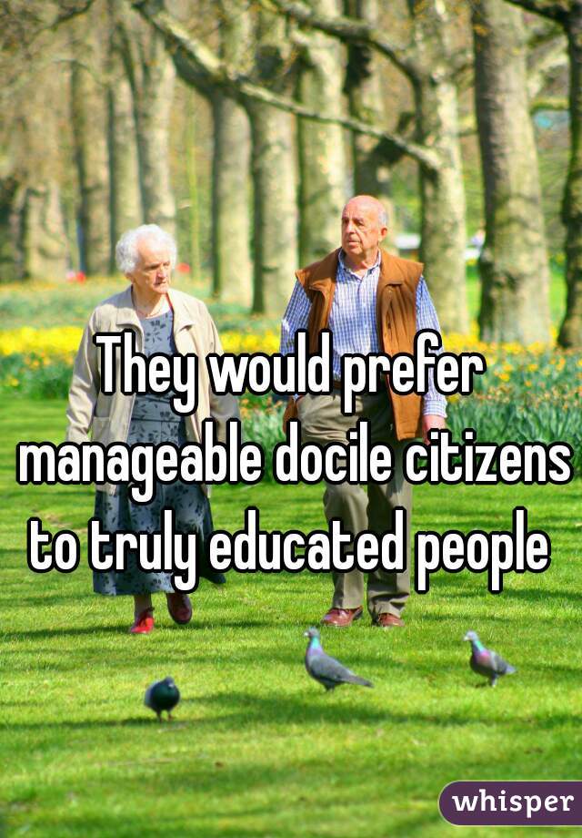 They would prefer manageable docile citizens to truly educated people 