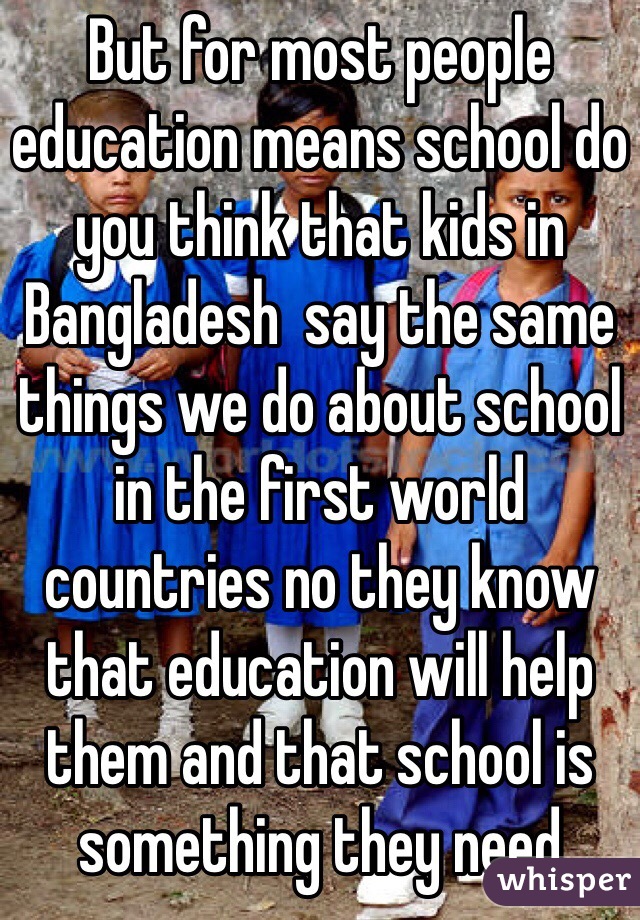 But for most people education means school do you think that kids in Bangladesh  say the same things we do about school in the first world countries no they know that education will help them and that school is something they need 