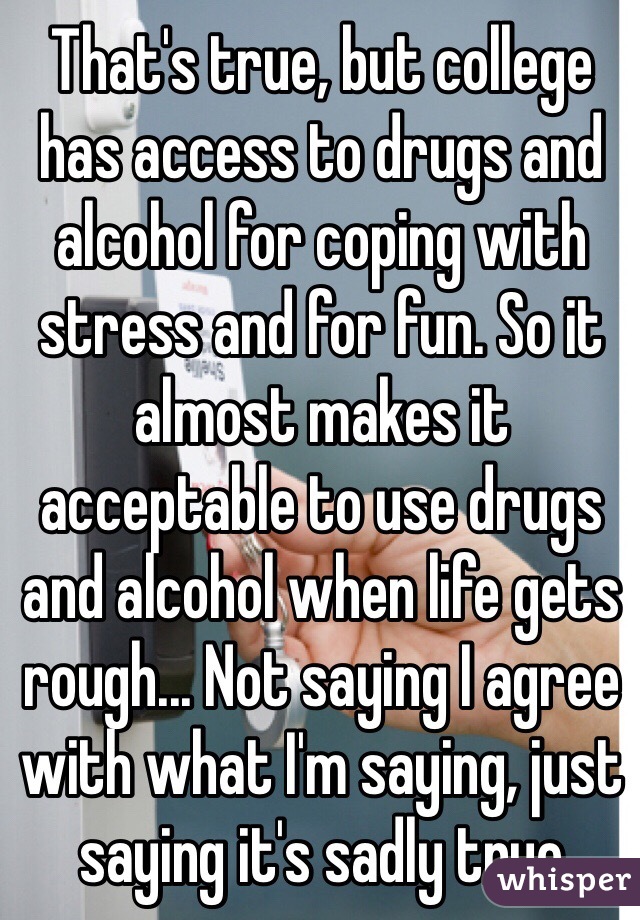 That's true, but college has access to drugs and alcohol for coping with stress and for fun. So it almost makes it acceptable to use drugs and alcohol when life gets rough... Not saying I agree with what I'm saying, just saying it's sadly true 