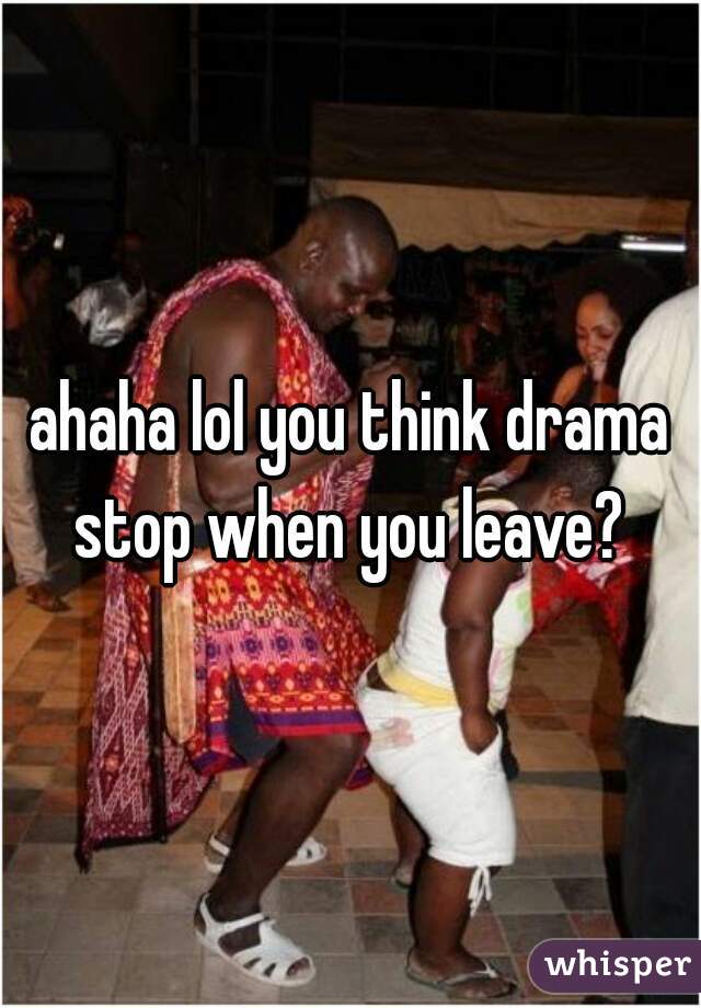 ahaha lol you think drama stop when you leave? 