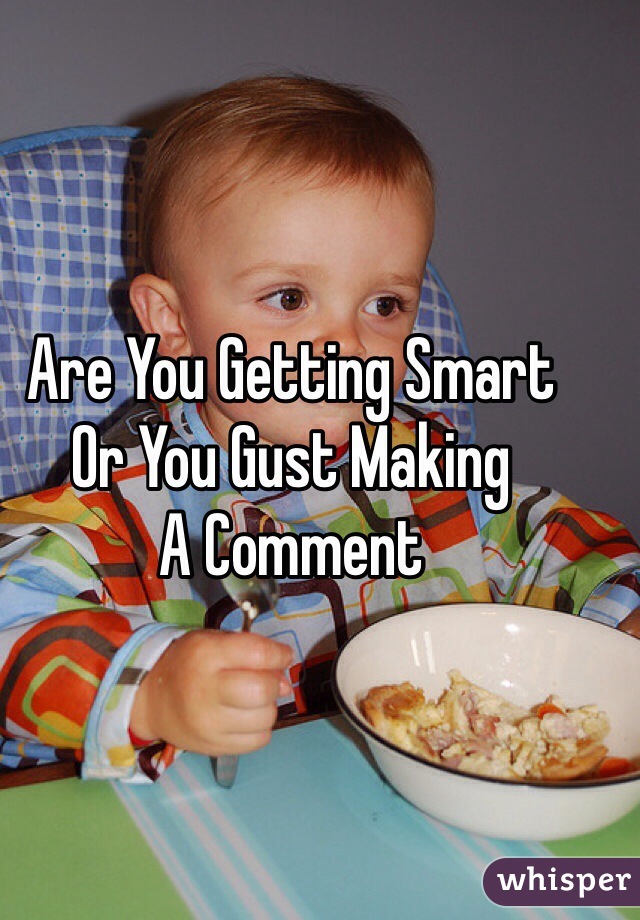 Are You Getting Smart 
Or You Gust Making 
A Comment