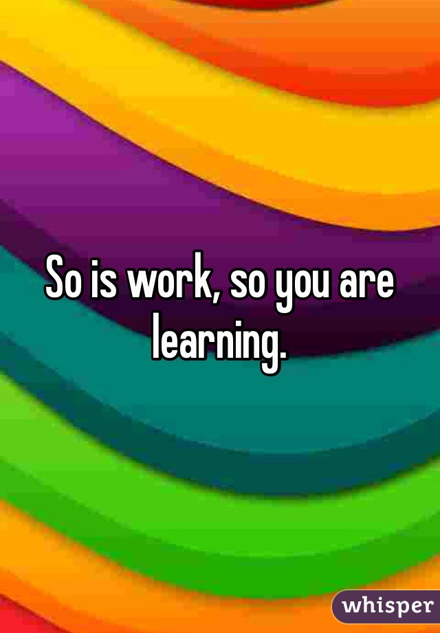 So is work, so you are learning.