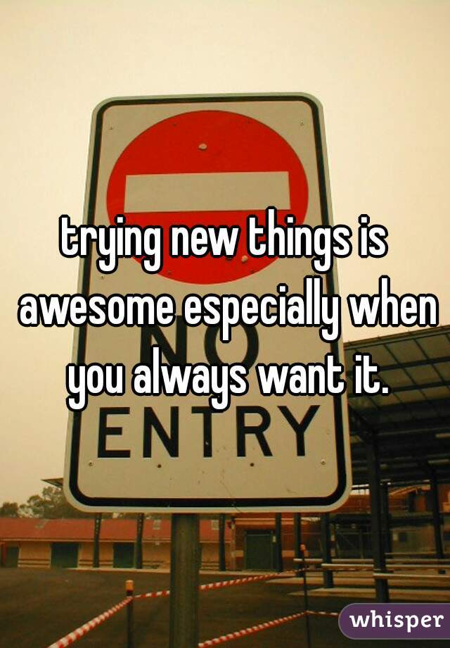 trying new things is awesome especially when you always want it.