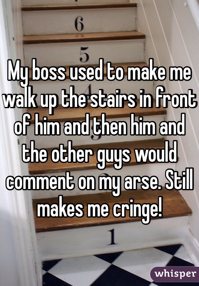 My boss used to make me walk up the stairs in front of him and then him and the other guys would comment on my arse. Still makes me cringe!