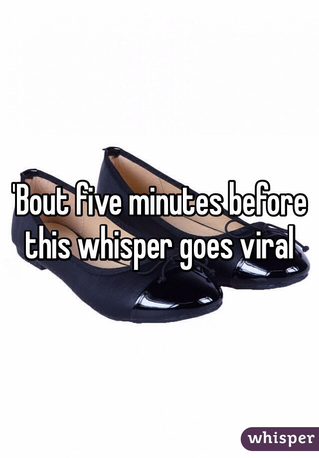 'Bout five minutes before this whisper goes viral