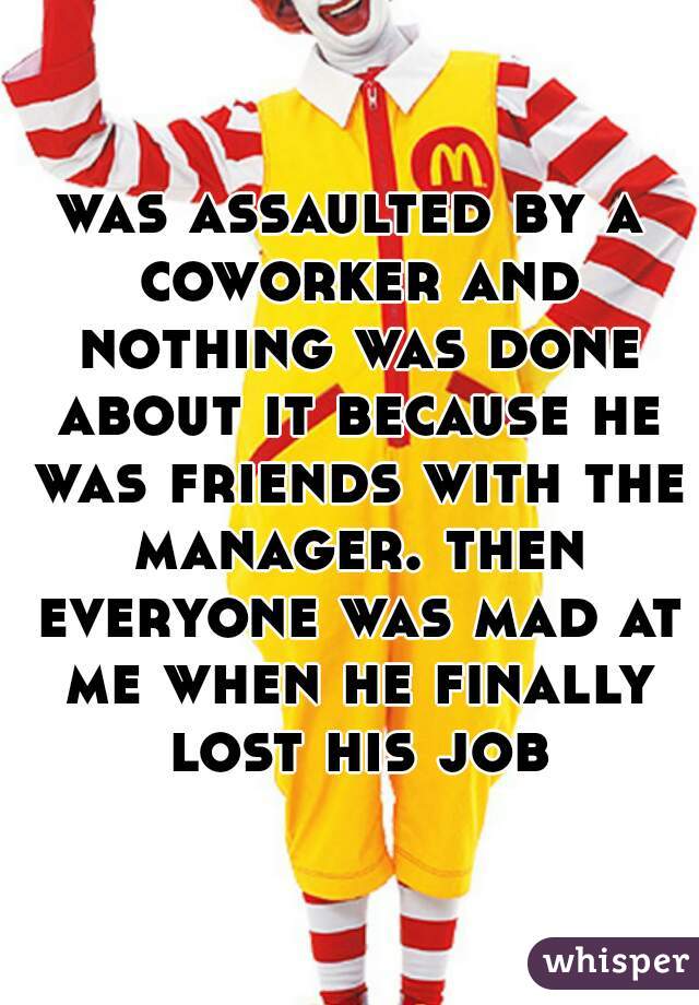 was assaulted by a coworker and nothing was done about it because he was friends with the manager. then everyone was mad at me when he finally lost his job