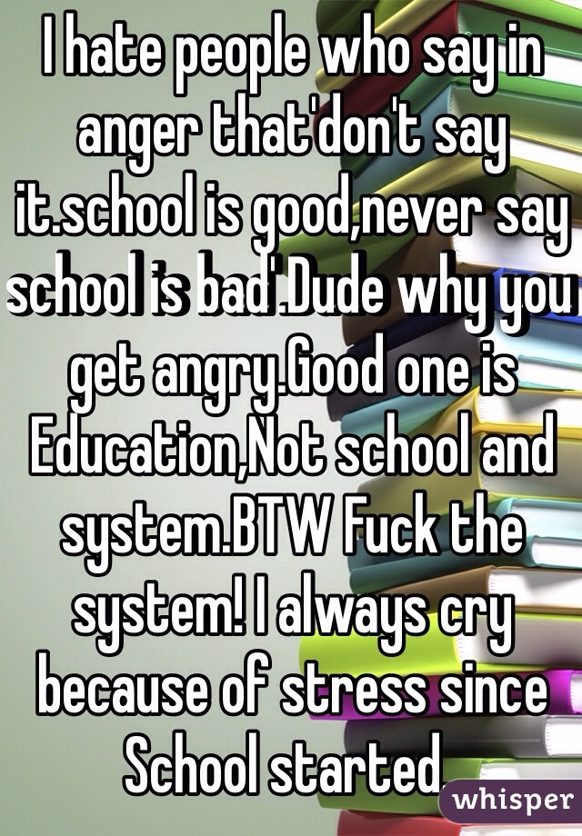 I hate people who say in anger that'don't say it.school is good,never say school is bad'.Dude why you get angry.Good one is Education,Not school and system.BTW Fuck the system! I always cry because of stress since School started..