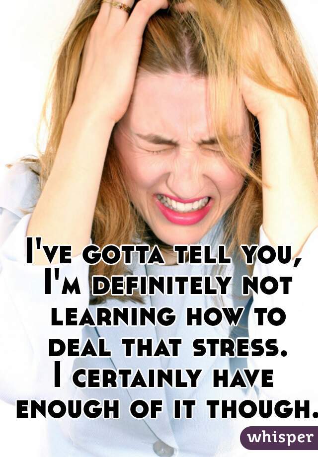 I've gotta tell you, I'm definitely not learning how to deal that stress.
I certainly have enough of it though.