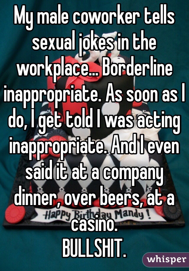 My male coworker tells sexual jokes in the workplace... Borderline inappropriate. As soon as I do, I get told I was acting inappropriate. And I even said it at a company dinner, over beers, at a casino. 
BULLSHIT. 