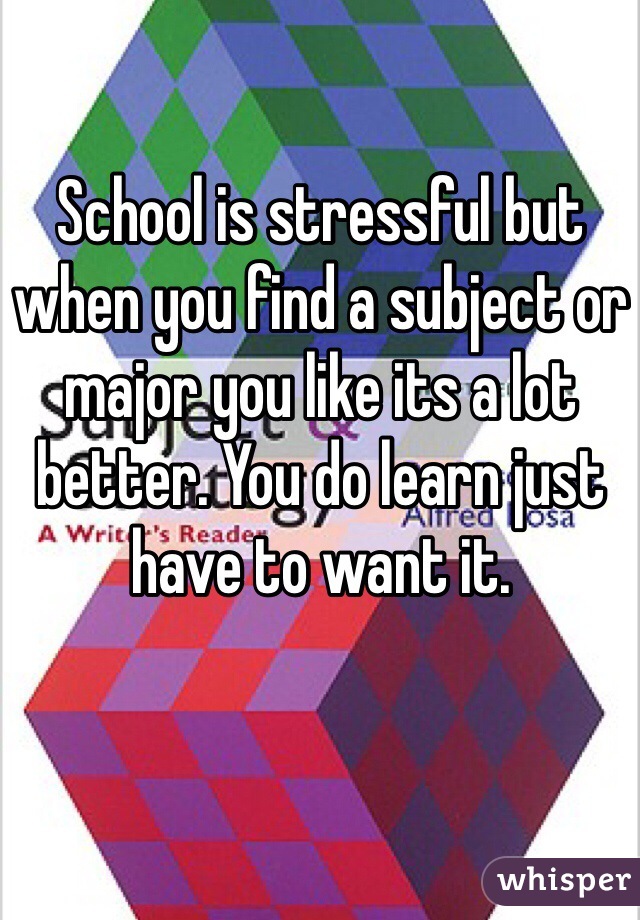 School is stressful but when you find a subject or major you like its a lot better. You do learn just have to want it. 