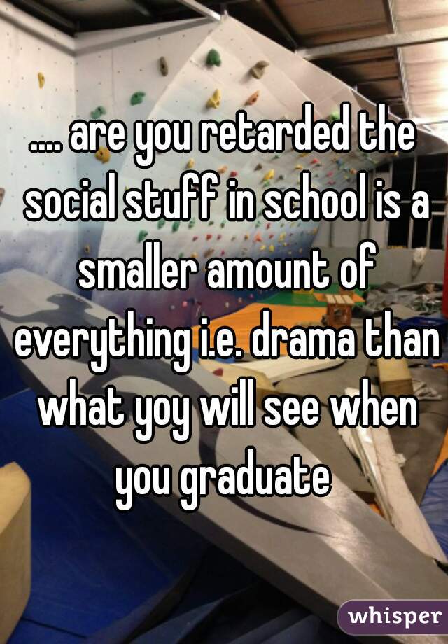 .... are you retarded the social stuff in school is a smaller amount of everything i.e. drama than what yoy will see when you graduate 