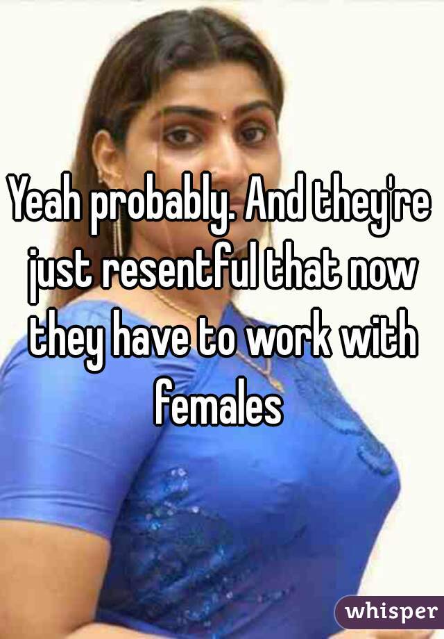 Yeah probably. And they're just resentful that now they have to work with females 