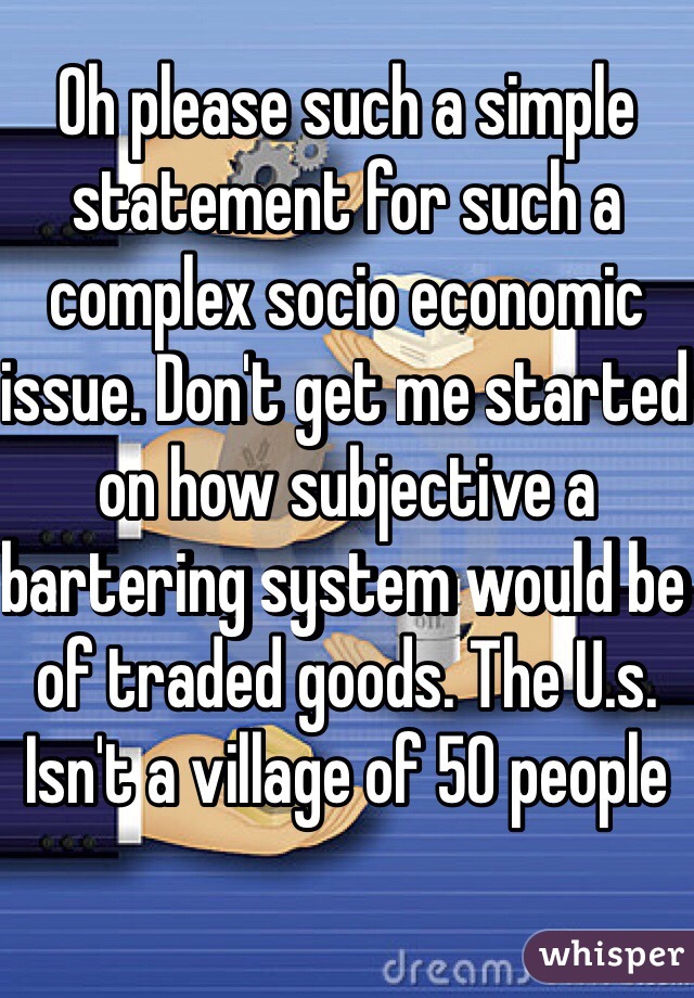 Oh please such a simple statement for such a complex socio economic issue. Don't get me started on how subjective a bartering system would be of traded goods. The U.s. Isn't a village of 50 people 