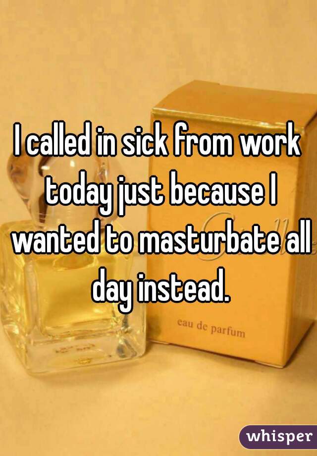 I called in sick from work today just because I wanted to masturbate all day instead.