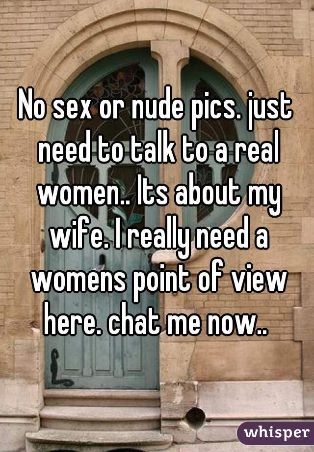 No sex or nude pics. just need to talk to a real women.. Its about my wife. I really need a womens point of view here. chat me now.. 