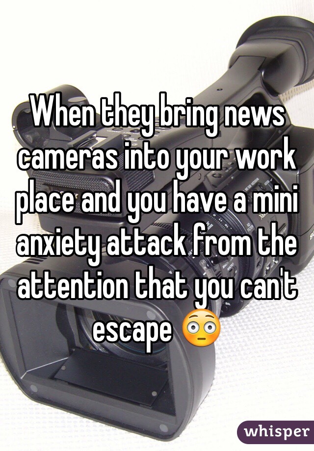 When they bring news cameras into your work place and you have a mini anxiety attack from the attention that you can't escape 😳