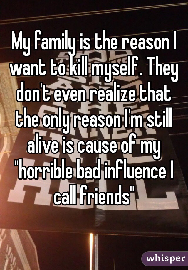 My family is the reason I want to kill myself. They don't even realize that the only reason I'm still alive is cause of my "horrible bad influence I call friends" 
