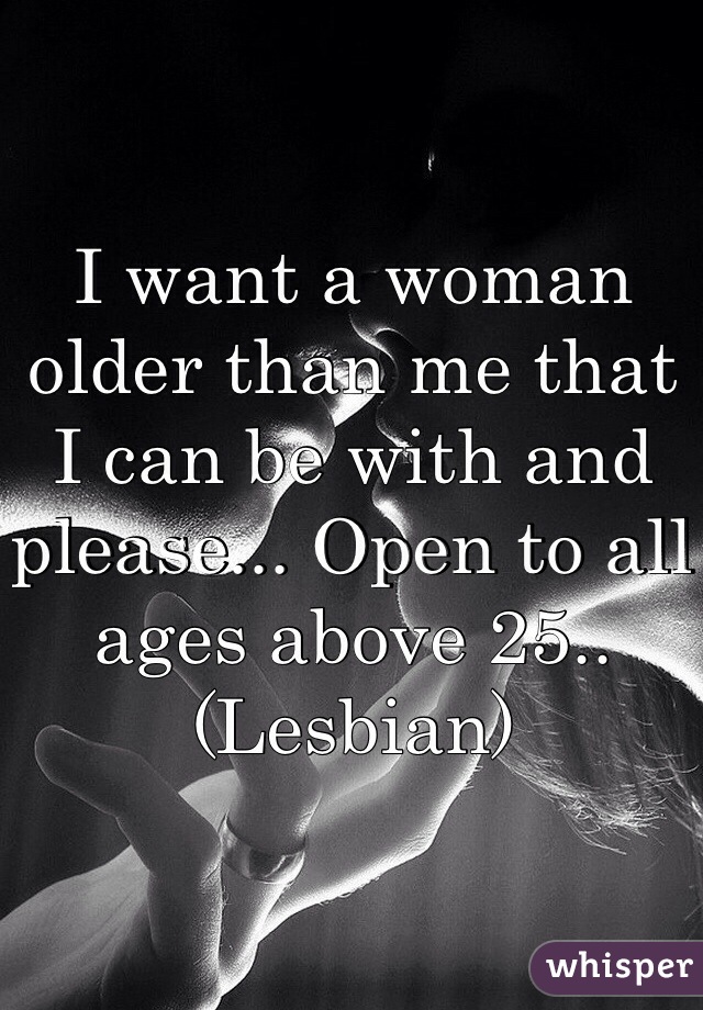 I want a woman older than me that I can be with and please... Open to all ages above 25..
(Lesbian)