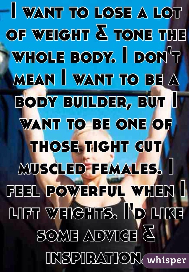 I want to lose a lot of weight & tone the whole body. I don't mean I want to be a body builder, but I want to be one of those tight cut muscled females. I feel powerful when I lift weights. I'd like some advice & inspiration. 