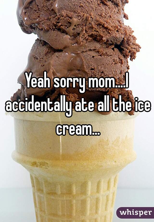 Yeah sorry mom....I accidentally ate all the ice cream...