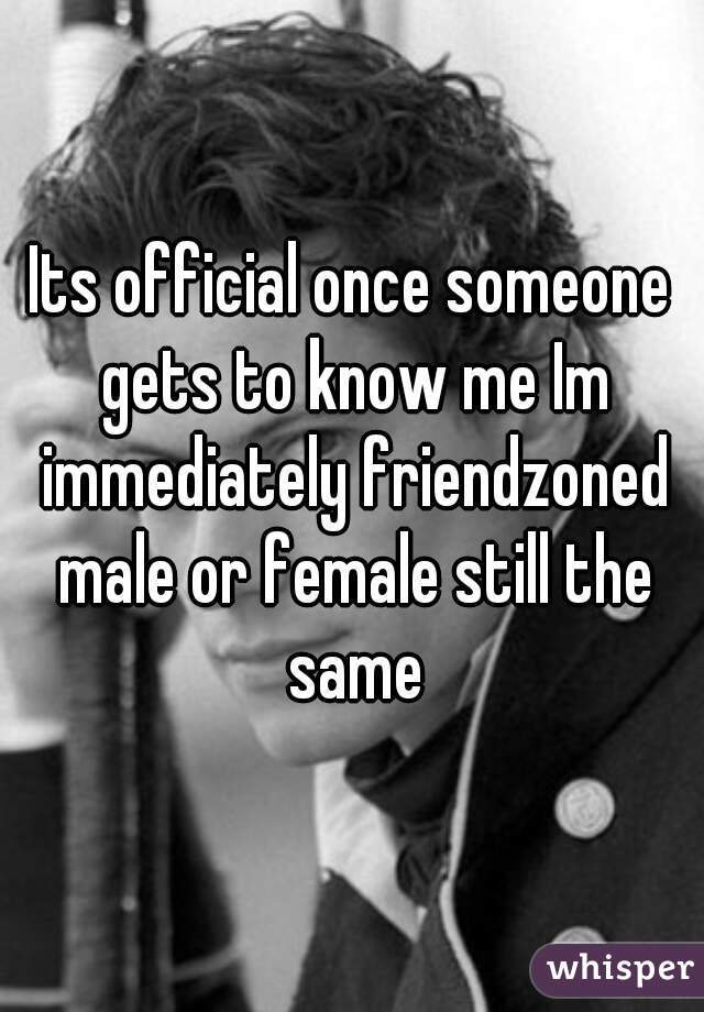 Its official once someone gets to know me Im immediately friendzoned male or female still the same