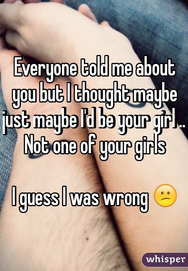 Everyone told me about you but I thought maybe just maybe I'd be your girl .. Not one of your girls 

I guess I was wrong 😕