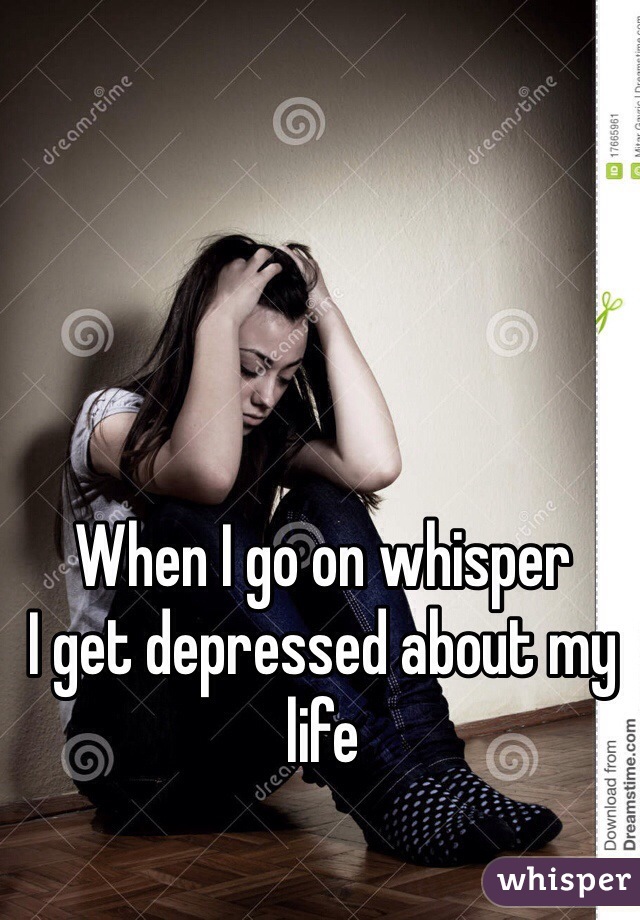 When I go on whisper
I get depressed about my life