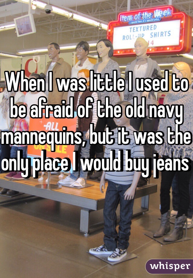 When I was little I used to be afraid of the old navy mannequins, but it was the only place I would buy jeans  